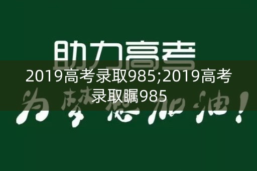 2019高考录取985;2019高考录取瞩985 2019高考录取985;2019高考录取瞩985