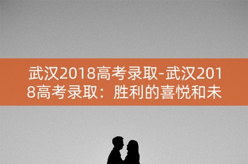 武汉2018高考录取-武汉2018高考录取:胜利的喜悦和未来的展望 武汉2018高考录取-武汉2018高考录取:胜利的喜悦和未来的展望