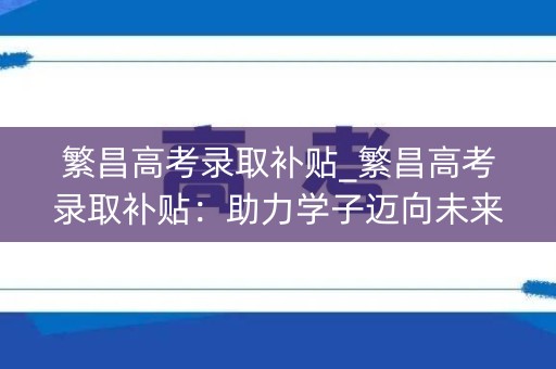 繁昌高考录取补贴_繁昌高考录取补贴：助力学子迈向未来