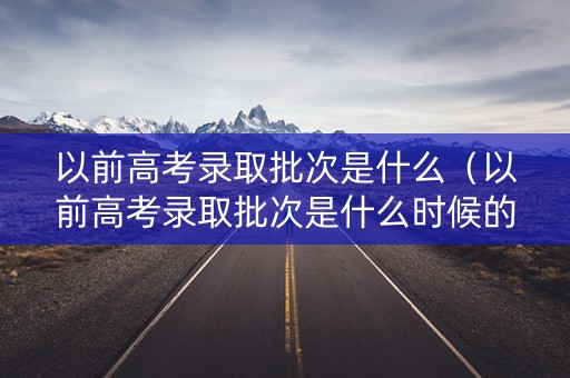 以前高考录取批次是什么（以前高考录取批次是什么时候的）