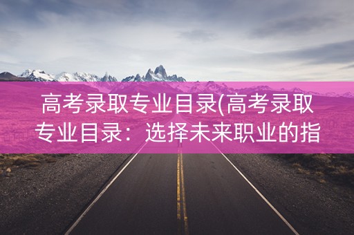 高考录取专业目录(高考录取专业目录：选择未来职业的指南)