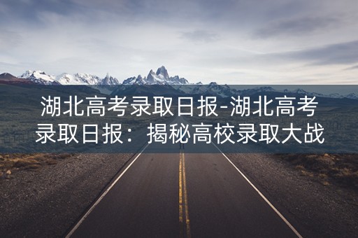 湖北高考录取日报-湖北高考录取日报:揭秘高校录取大战 湖北高考录取日报-湖北高考录取日报:揭秘高校录取大战
