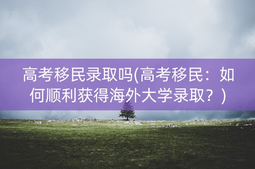 高考移民录取吗(高考移民：如何顺利获得海外大学录取？)