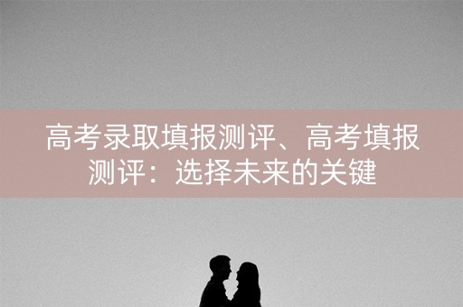 高考录取填报测评、高考填报测评：选择未来的关键