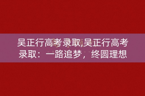 吴正行高考录取,吴正行高考录取:一路追梦,终圆理想 吴正行高考录取,吴正行高考录取:一路追梦,终圆理想
