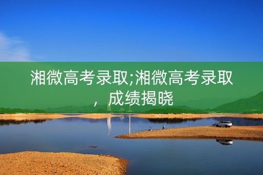 湘微高考录取;湘微高考录取,成绩揭晓 湘微高考录取;湘微高考录取,成绩揭晓