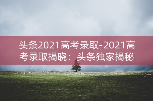 头条2021高考录取-2021高考录取揭晓：头条独家揭秘