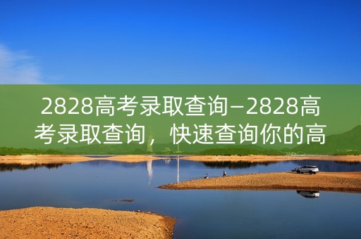 2828高考录取查询—2828高考录取查询，快速查询你的高考成绩