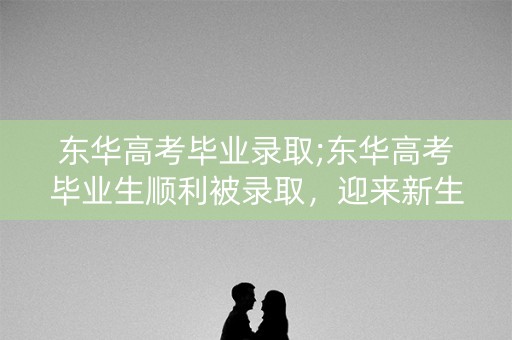 东华高考毕业录取;东华高考毕业生顺利被录取，迎来新生活