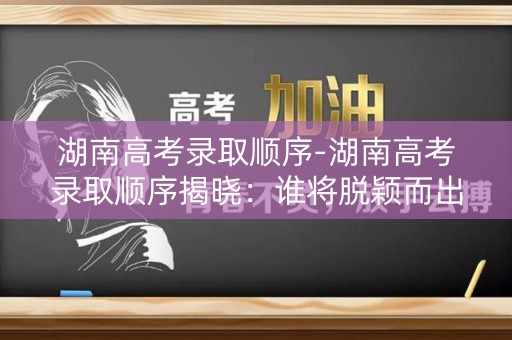 湖南高考录取顺序-湖南高考录取顺序揭晓:谁将脱颖而出? 湖南高考录取顺序-湖南高考录取顺序揭晓:谁将脱颖而出?