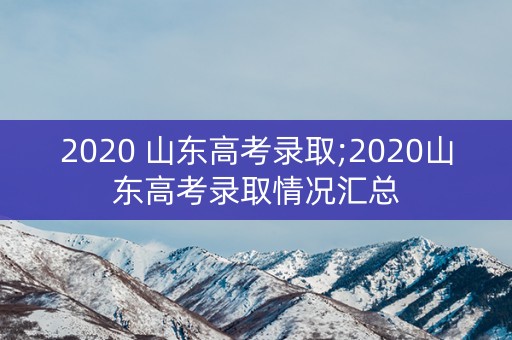 2020 山东高考录取;2020山东高考录取情况汇总