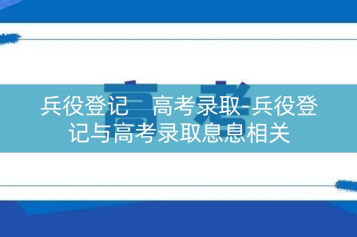 兵役登记 高考录取-兵役登记与高考录取息息相关 兵役登记 高考录取-兵役登记与高考录取息息相关