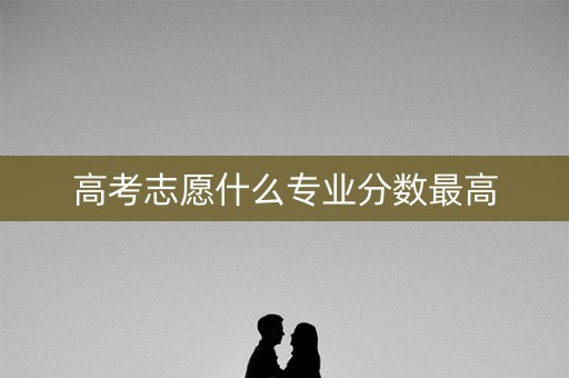 高考志愿什么专业分数最高 高考志愿什么专业分数最高