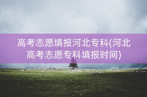 高考志愿填报河北专科(河北高考志愿专科填报时间) 高考志愿填报河北专科(河北高考志愿专科填报时间)