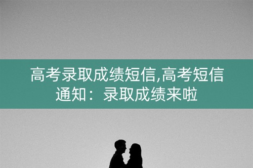 高考录取成绩短信,高考短信通知:录取成绩来啦 高考录取成绩短信,高考短信通知:录取成绩来啦