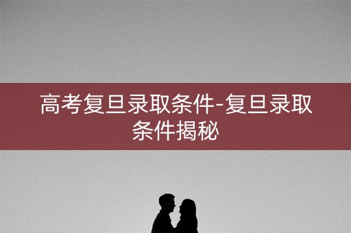 高考复旦录取条件-复旦录取条件揭秘