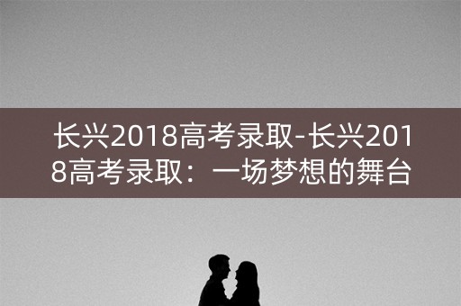 长兴2018高考录取-长兴2018高考录取:一场梦想的舞台 长兴2018高考录取-长兴2018高考录取:一场梦想的舞台