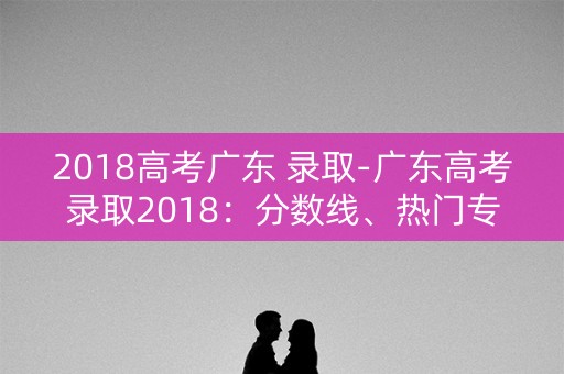 2018高考广东 录取-广东高考录取2018：分数线、热门专业与招生计划
