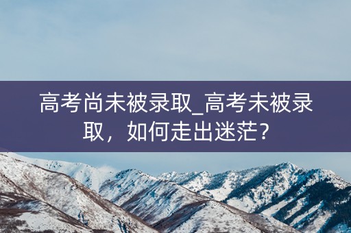 高考尚未被录取_高考未被录取，如何走出迷茫？