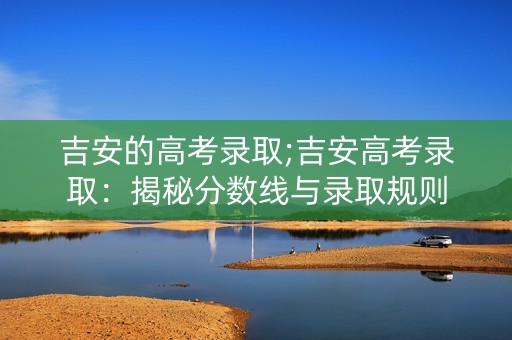 吉安的高考录取;吉安高考录取：揭秘分数线与录取规则