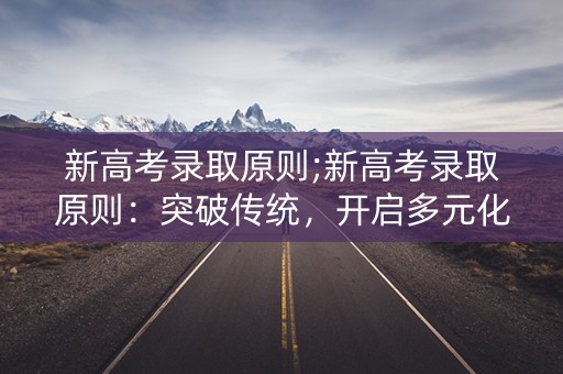 新高考录取原则;新高考录取原则:突破传统,开启多元化评价 新高考录取原则;新高考录取原则:突破传统,开启多元化评价