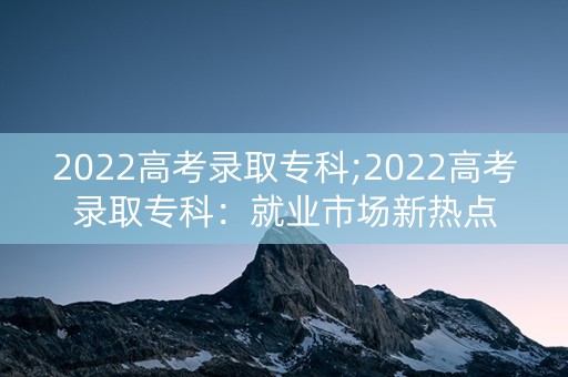 2022高考录取专科;2022高考录取专科：就业市场新热点