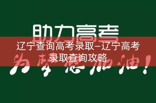 辽宁查询高考录取—辽宁高考录取查询攻略