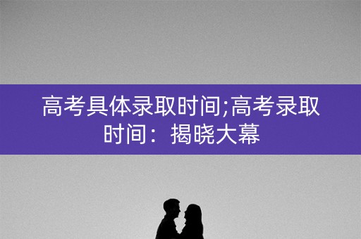 高考具体录取时间;高考录取时间：揭晓大幕