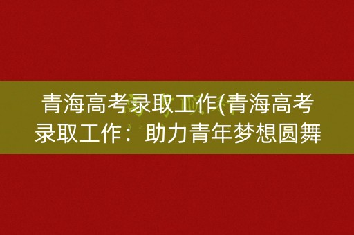 青海高考录取工作(青海高考录取工作:助力青年梦想圆舞曲) 青海高考录取工作(青海高考录取工作:助力青年梦想圆舞曲)