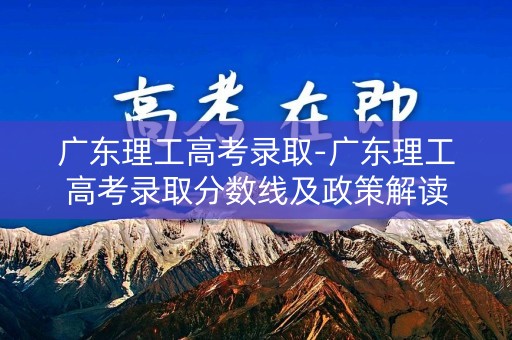 广东理工高考录取-广东理工高考录取分数线及政策解读