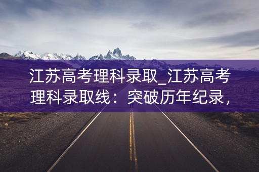 江苏高考理科录取_江苏高考理科录取线:突破历年纪录,稳步上升 江苏高考理科录取_江苏高考理科录取线:突破历年纪录,稳步上升