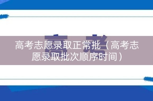 高考志愿录取正常批（高考志愿录取批次顺序时间）