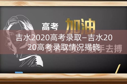 吉水2020高考录取—吉水2020高考录取情况揭晓 吉水2020高考录取—吉水2020高考录取情况揭晓