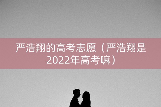 严浩翔的高考志愿（严浩翔是2022年高考嘛）