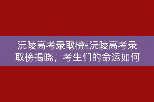沅陵高考录取榜-沅陵高考录取榜揭晓，考生们的命运如何？