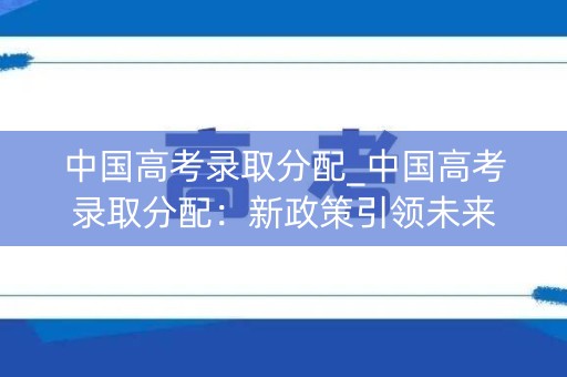 中国高考录取分配_中国高考录取分配：新政策引领未来