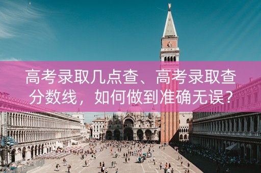 高考录取几点查、高考录取查分数线，如何做到准确无误？