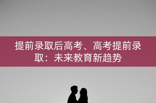 提前录取后高考、高考提前录取：未来教育新趋势