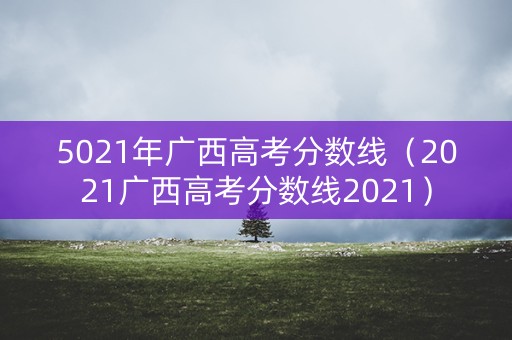 5021年广西高考分数线（2021广西高考分数线2021）
