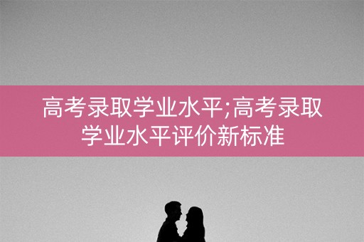 高考录取学业水平;高考录取学业水平评价新标准 高考录取学业水平;高考录取学业水平评价新标准