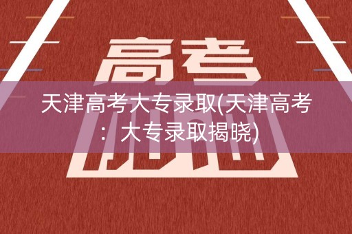 天津高考大专录取(天津高考：大专录取揭晓)