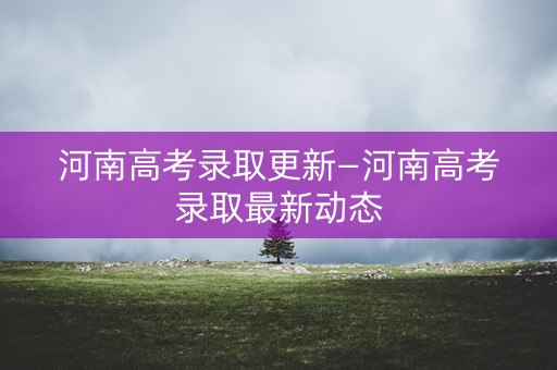 河南高考录取更新—河南高考录取最新动态