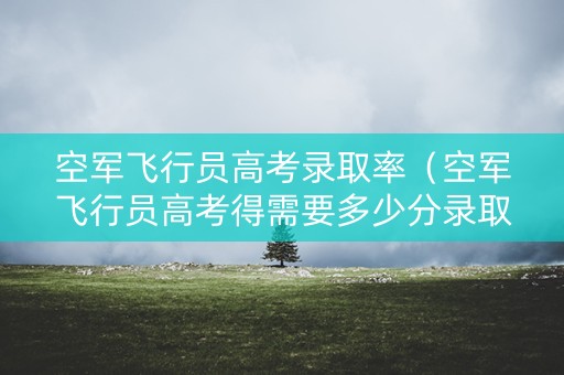 空军飞行员高考录取率（空军飞行员高考得需要多少分录取）