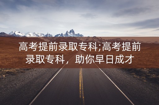 高考提前录取专科;高考提前录取专科，助你早日成才