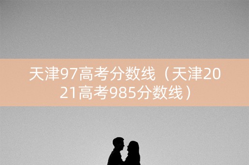 天津97高考分数线（天津2021高考985分数线）