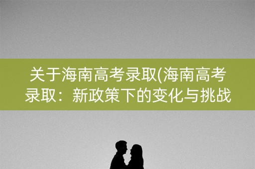 关于海南高考录取(海南高考录取：新政策下的变化与挑战)