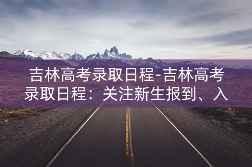 吉林高考录取日程-吉林高考录取日程：关注新生报到、入学手续办理等重要事项