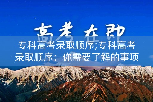 专科高考录取顺序;专科高考录取顺序：你需要了解的事项