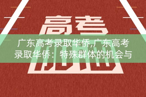 广东高考录取华侨,广东高考录取华侨：特殊群体的机会与挑战