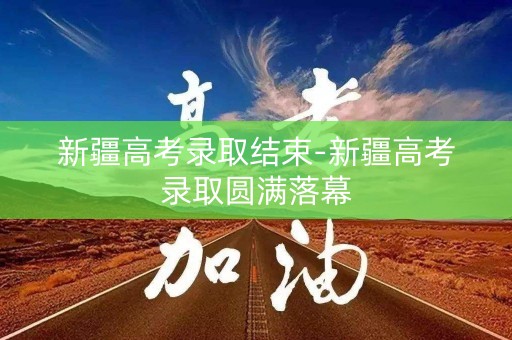 新疆高考录取结束-新疆高考录取圆满落幕